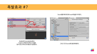 폭발효과 #7
Bullet와 EnemyBullet에서
Crash스크립트의 Effect Obj를
앞서 만든 Effect프리팹으로 설정한다.
그리고 3D Sound체크를 해제한다.
Sound폴더에 BOOM.wav파일을 추가한다.
 