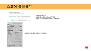 스코어 출력하기
Player 스크립트의
public GameObject bullet; 아래에
public int KillEnemyCount = 0; 을 추가한다.
GUI Text안의 내용을 왼쪽과 같이 바꿔준다.
 