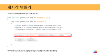 재시작 만들기
스크립트 Crash부분에 다음과 같이 코드를 추가 한다.
마지막으로 RestartButton 스크립트를 Background(혹은 Cube)에 드래그 앤 드랍
 