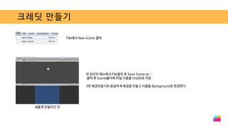 크레딧 만들기
File에서 New Scene 클릭
새롭게 만들어진 씬
좌 상단의 메뉴에서 File클릭 후 Save Scene as…
클릭 후 Scene폴더에 파일 이름을 Credit로 저장
3번 배경만들기와 동일하게 배경을 만들고 이름을 Background로 변경한다.
 