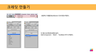 크레딧 만들기
생성하고 이름을 BackButton 으로 변경시켜준다.
두 개의 오브젝트에 왼쪽과 같이
Add Component – Mesh – TextMesh 추가 시켜준다.
 