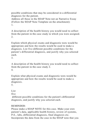 possible conditions that may be considered in a differential
diagnosis for the patient.
Address all these in the SOAP Note not an Narrative Essay
(Follow the SOAP Note Template on the attachment):
1.
A description of the health history you would need to collect
from the patient in the case study to which you were assigned.
2.
Explain which physical exams and diagnostic tests would be
appropriate and how the results would be used to make a
diagnosis. List five different possible conditions for the
patient’s differential diagnosis, and justify why you selected
each.
3.
A description of the health history you would need to collect
from the patient in the case study 2.
4.
Explain what physical exams and diagnostic tests would be
appropriate and how the results would be used to make a
diagnosis.
5.
List
five
different possible conditions for the patient's differential
diagnosis, and justify why you selected each.
REMINDER:
Please make a SOAP NOTE for this case. Make your own
patient’s data, applicable health history, review of systems,
P.E., labs, differential diagnosis, final diagnosis etc.
Incorporate the data from the case in the SOAP note that you
 