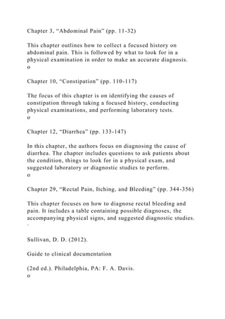 Chapter 3, “Abdominal Pain” (pp. 11-32)
This chapter outlines how to collect a focused history on
abdominal pain. This is followed by what to look for in a
physical examination in order to make an accurate diagnosis.
o
Chapter 10, “Constipation” (pp. 110-117)
The focus of this chapter is on identifying the causes of
constipation through taking a focused history, conducting
physical examinations, and performing laboratory tests.
o
Chapter 12, “Diarrhea” (pp. 133-147)
In this chapter, the authors focus on diagnosing the cause of
diarrhea. The chapter includes questions to ask patients about
the condition, things to look for in a physical exam, and
suggested laboratory or diagnostic studies to perform.
o
Chapter 29, “Rectal Pain, Itching, and Bleeding” (pp. 344-356)
This chapter focuses on how to diagnose rectal bleeding and
pain. It includes a table containing possible diagnoses, the
accompanying physical signs, and suggested diagnostic studies.
·
Sullivan, D. D. (2012).
Guide to clinical documentation
(2nd ed.). Philadelphia, PA: F. A. Davis.
o
 