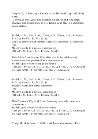 Chapter 7, "Admitting a Patient to the Hospital" (pp. 143–188)
Note:
Download this Adult Examination Checklist and Abdomen
Physical Exam Summary to use during your practice abdominal
examination.
·
Seidel, H. M., Ball, J. W., Dains, J. E., Flynn, J. A., Solomon,
B. S., & Stewart, R. W. (2011).
Adult examination checklist: Guide for abdominal assessment
. In
Mosby's guide to physical examination
(7th ed.). St. Louis, MO: Elsevier Mosby.
This Adult Examination Checklist: Guide for Abdominal
Assessment was published as a companion to
Seidel's guide to physical examination
(8th ed.), by Ball, J. W., Dains, J. E., & Flynn, J. A. Copyright
Elsevier (2015). From https://evolve.elsevier.com/
·
Seidel, H. M., Ball, J. W., Dains, J. E., Flynn, J. A., Solomon,
B. S., & Stewart, R. W. (2011).
Physical exam summary: Abdomen
. In
Mosby's guide to physical examination
(7th ed.). St. Louis, MO: Elsevier Mosby.
This Abdomen Physical Exam Summary was published as a
companion to
Seidel's guide to physical examination
(8th ed.), by Ball, J. W., Dains, J. E., & Flynn, J. A. Copyright
Elsevier (2015). From https://evolve.elsevier.com/
·
Craig, M., & Infante, S. (2011). Abdominal mysteries: Pain,
 