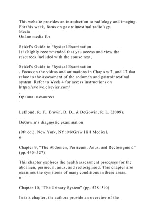 This website provides an introduction to radiology and imaging.
For this week, focus on gastrointestinal radiology.
Media
Online media for
Seidel's Guide to Physical Examination
It is highly recommended that you access and view the
resources included with the course text,
Seidel's Guide to Physical Examination
. Focus on the videos and animations in Chapters 7, and 17 that
relate to the assessment of the abdomen and gastrointestinal
system. Refer to Week 4 for access instructions on
https://evolve.elsevier.com/
.
Optional Resources
·
LeBlond, R. F., Brown, D. D., & DeGowin, R. L. (2009).
DeGowin’s diagnostic examination
(9th ed.). New York, NY: McGraw Hill Medical.
o
Chapter 9, “The Abdomen, Perineum, Anus, and Rectosigmoid”
(pp. 445–527)
This chapter explores the health assessment processes for the
abdomen, perineum, anus, and rectosigmoid. This chapter also
examines the symptoms of many conditions in these areas.
o
Chapter 10, “The Urinary System” (pp. 528–540)
In this chapter, the authors provide an overview of the
 