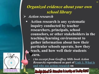Organized evidence about your own school libraryAction researchAction research is any systematic inquiry conducted by teacher researchers, principals, school counselors, or other stakeholders in the teaching/learning environment to gather information about how their particular schools operate, how they teach, and how well their students learn. (An excerpt from Geoffrey Mills book Action Research) reproduced as part of Unit 1: What is and why use action research on 12