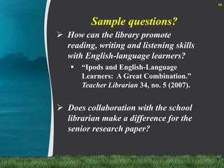 Sample questions?How can the library promote reading, writing and listening skills with English-language learners?“Ipods and English-Language Learners:  A Great Combination.” Teacher Librarian 34, no. 5 (2007).Does collaboration with the school librarian make a difference for the senior research paper?16