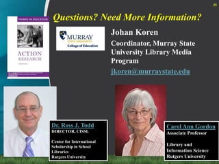 Questions? Need More Information?25Johan KorenCoordinator, Murray State University Library Media Programjkoren@murraystate.eduDr. Ross J. ToddDIRECTOR, CISSL Center for International Scholarship in School LibrariesRutgers UniversityCarol Ann GordonAssociate ProfessorLibrary and Information ScienceRutgers University