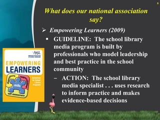 What does our national association say?Empowering Learners (2009)GUIDELINE:  The school library media program is built by professionals who model leadership and best practice in the school communityACTION:  The school library media specialist . . . uses research to inform practice and makes evidence-based decisions8
