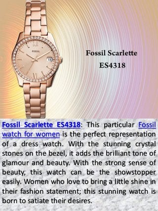 Fossil Scarlette ES4318: This particular Fossil
watch for women is the perfect representation
of a dress watch. With the stunning crystal
stones on the bezel, it adds the brilliant tone of
glamour and beauty. With the strong sense of
beauty, this watch can be the showstopper
easily. Women who love to bring a little shine in
their fashion statement; this stunning watch is
born to satiate their desires.
 