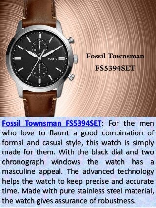 Fossil Townsman FS5394SET: For the men
who love to flaunt a good combination of
formal and casual style, this watch is simply
made for them. With the black dial and two
chronograph windows the watch has a
masculine appeal. The advanced technology
helps the watch to keep precise and accurate
time. Made with pure stainless steel material,
the watch gives assurance of robustness.
 