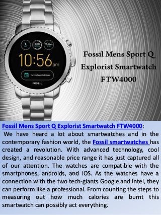 Fossil Mens Sport Q Explorist Smartwatch FTW4000:
We have heard a lot about smartwatches and in the
contemporary fashion world, the Fossil smartwatches has
created a revolution. With advanced technology, cool
design, and reasonable price range it has just captured all
of our attention. The watches are compatible with the
smartphones, androids, and iOS. As the watches have a
connection with the two tech-giants Google and Intel, they
can perform like a professional. From counting the steps to
measuring out how much calories are burnt this
smartwatch can possibly act everything.
 