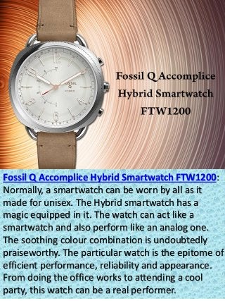 Fossil Q Accomplice Hybrid Smartwatch FTW1200:
Normally, a smartwatch can be worn by all as it
made for unisex. The Hybrid smartwatch has a
magic equipped in it. The watch can act like a
smartwatch and also perform like an analog one.
The soothing colour combination is undoubtedly
praiseworthy. The particular watch is the epitome of
efficient performance, reliability and appearance.
From doing the office works to attending a cool
party, this watch can be a real performer.
 