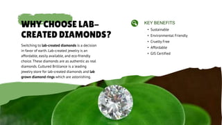 WHY CHOOSE LAB-
CREATED DIAMONDS?
Switching to lab-created diamonds is a decision
in favor of earth. Lab-created jewelry is an
affordable, easily available, and eco-friendly
choice. These diamonds are as authentic as real
diamonds. Cultured Brilliance is a leading
jewelry store for lab-created diamonds and lab
grown diamond rings which are astonishing.
• Sustainable
KEY BENEFITS
• Affordable
• Environmental Friendly
• Cruelty Free
• GIS Certified
 