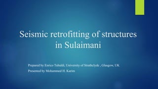 Seismic retrofitting of structures
in Sulaimani
Prepared by Enrico Tubaldi, University of Strathclyde , Glasgow, UK
Presented by Mohammed H. Karim
 
