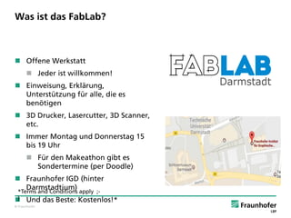 © Fraunhofer
Was ist das FabLab?
 Offene Werkstatt
 Jeder ist willkommen!
 Einweisung, Erklärung,
Unterstützung für alle, die es
benötigen
 3D Drucker, Lasercutter, 3D Scanner,
etc.
 Immer Montag und Donnerstag 15
bis 19 Uhr
 Für den Makeathon gibt es
Sondertermine (per Doodle)
 Fraunhofer IGD (hinter
Darmstadtium)
 Und das Beste: Kostenlos!*
*Terms and Conditions apply ;-
)
 