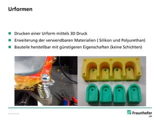 © Fraunhofer
Urformen
 Drucken einer Urform mittels 3D Druck
 Erweiterung der verwendbaren Materialien ( Silikon und Polyurethan)
 Bauteile herstellbar mit günstigeren Eigenschaften (keine Schichten)
 