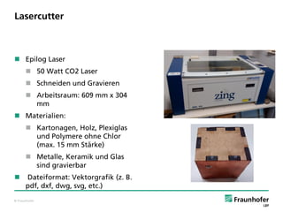 © Fraunhofer
Lasercutter
 Epilog Laser
 50 Watt CO2 Laser
 Schneiden und Gravieren
 Arbeitsraum: 609 mm x 304
mm
 Materialien:
 Kartonagen, Holz, Plexiglas
und Polymere ohne Chlor
(max. 15 mm Stärke)
 Metalle, Keramik und Glas
sind gravierbar
 Dateiformat: Vektorgrafik (z. B.
pdf, dxf, dwg, svg, etc.)
 