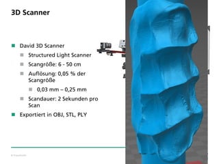 © Fraunhofer
3D Scanner
 David 3D Scanner
 Structured Light Scanner
 Scangröße: 6 - 50 cm
 Auflösung: 0,05 % der
Scangröße
 0,03 mm – 0,25 mm
 Scandauer: 2 Sekunden pro
Scan
 Exportiert in OBJ, STL, PLY
 