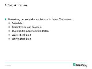 © Fraunhofer
Erfolgskriterien
 Bewertung der entwickelten Systeme in finaler Testsession:
 Probefahrt
 Gesamtmasse und Bauraum
 Qualität der aufgenommen Daten
 Wasserdichtigkeit
 Schwingfestigkeit
 