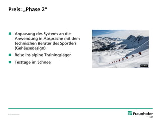 © Fraunhofer
Preis: „Phase 2“
 Anpassung des Systems an die
Anwendung in Absprache mit dem
technischen Berater des Sportlers
(Gehäusedesign)
 Reise ins alpine Trainingslager
 Testtage im Schnee
 