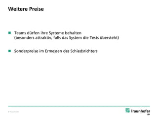 © Fraunhofer
Weitere Preise
 Teams dürfen ihre Systeme behalten
(besonders attraktiv, falls das System die Tests übersteht)
 Sonderpreise im Ermessen des Schiedsrichters
 