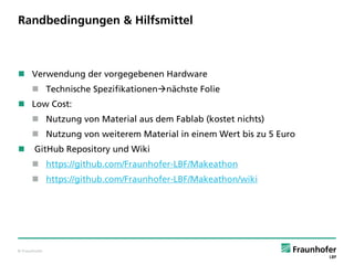 © Fraunhofer
Randbedingungen & Hilfsmittel
 Verwendung der vorgegebenen Hardware
 Technische Spezifikationennächste Folie
 Low Cost:
 Nutzung von Material aus dem Fablab (kostet nichts)
 Nutzung von weiterem Material in einem Wert bis zu 5 Euro
 GitHub Repository und Wiki
 https://github.com/Fraunhofer-LBF/Makeathon
 https://github.com/Fraunhofer-LBF/Makeathon/wiki
 