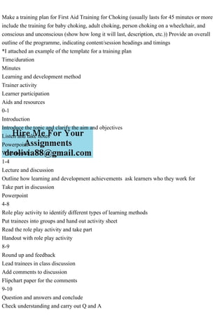 Make a training plan for First Aid Training for Choking (usually lasts for 45 minutes or more
include the training for baby choking, adult choking, person choking on a wheelchair, and
conscious and unconscious (show how long it will last, description, etc.)) Provide an overall
outline of the programme, indicating content/session headings and timings
*I attached an example of the template for a training plan
Time/duration
Minutes
Learning and development method
Trainer activity
Learner participation
Aids and resources
0-1
Introduction
Introduce the topic and clarify the aim and objectives
Listen and take notes
Powerpoint
Whiteboard
1-4
Lecture and discussion
Outline how learning and development achievements ask learners who they work for
Take part in discussion
Powerpoint
4-8
Role play activity to identify different types of learning methods
Put trainees into groups and hand out activity sheet
Read the role play activity and take part
Handout with role play activity
8-9
Round up and feedback
Lead trainees in class discussion
Add comments to discussion
Flipchart paper for the comments
9-10
Question and answers and conclude
Check understanding and carry out Q and A
 