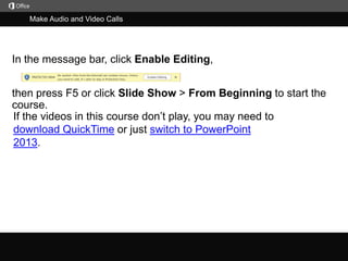 Make Audio and Video Calls

In the message bar, click Enable Editing,

then press F5 or click Slide Show > From Beginning to start the
course.
If the videos in this course don’t play, you may need to
download QuickTime or just switch to PowerPoint
2013.

j

 