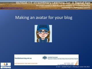 ELFADA – E-xtraordinary Learning For A Digital Age
                                      Our project funded in 2012 through the National VET E-Learning Strategy,
http://www.flexiblelearning.net.au/                                    Partnerships for Participation initiative




                      Making an avatar for your blog




                                                                 Jo Hart – ELFADA Project 1.Making an avatar Feb 2012
 