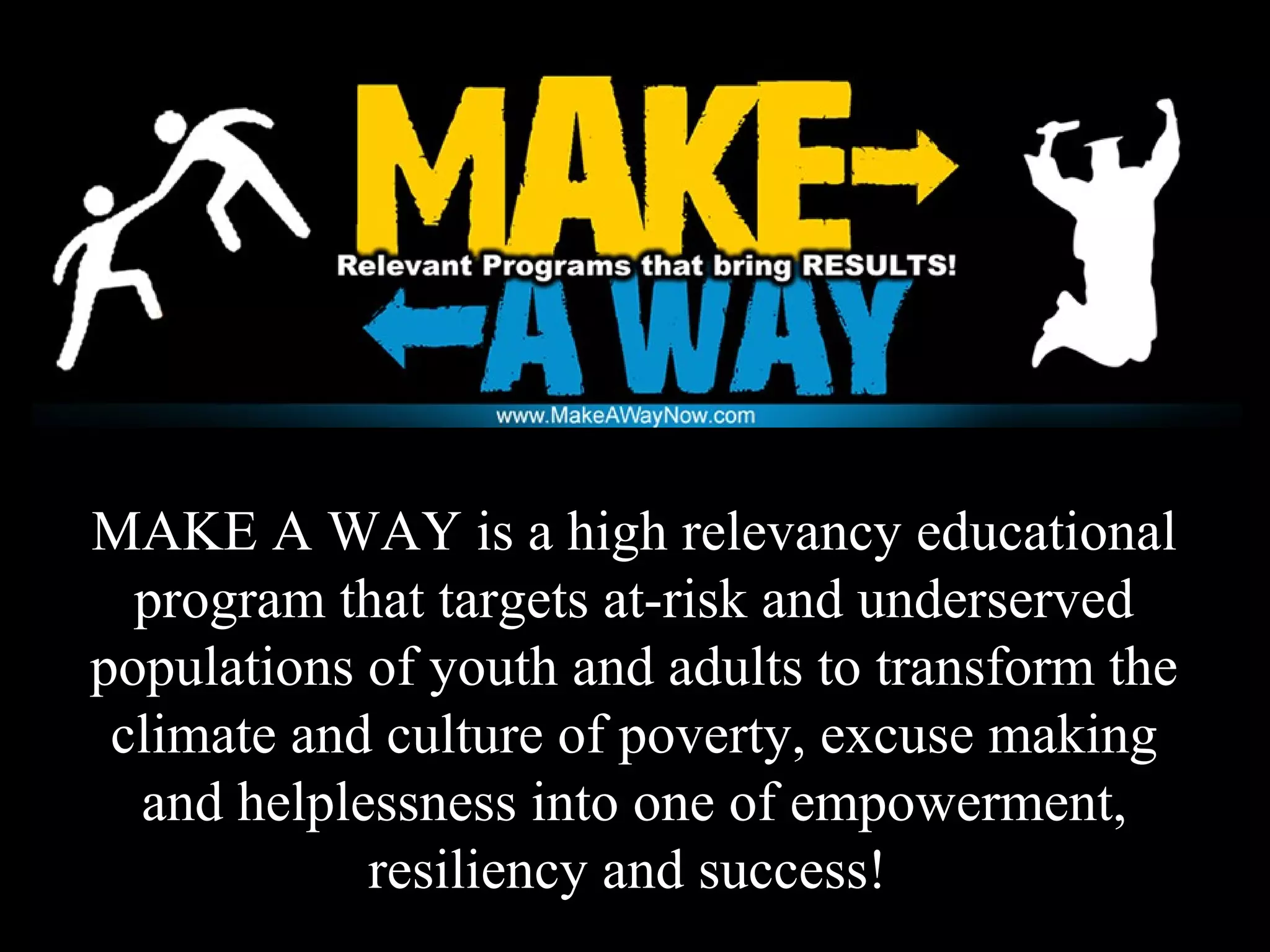 MAKE A WAY is a high relevancy educational
program that targets at-risk and underserved
populations of youth and adults to transform the
climate and culture of poverty, excuse making
and helplessness into one of empowerment,
resiliency and success!
 