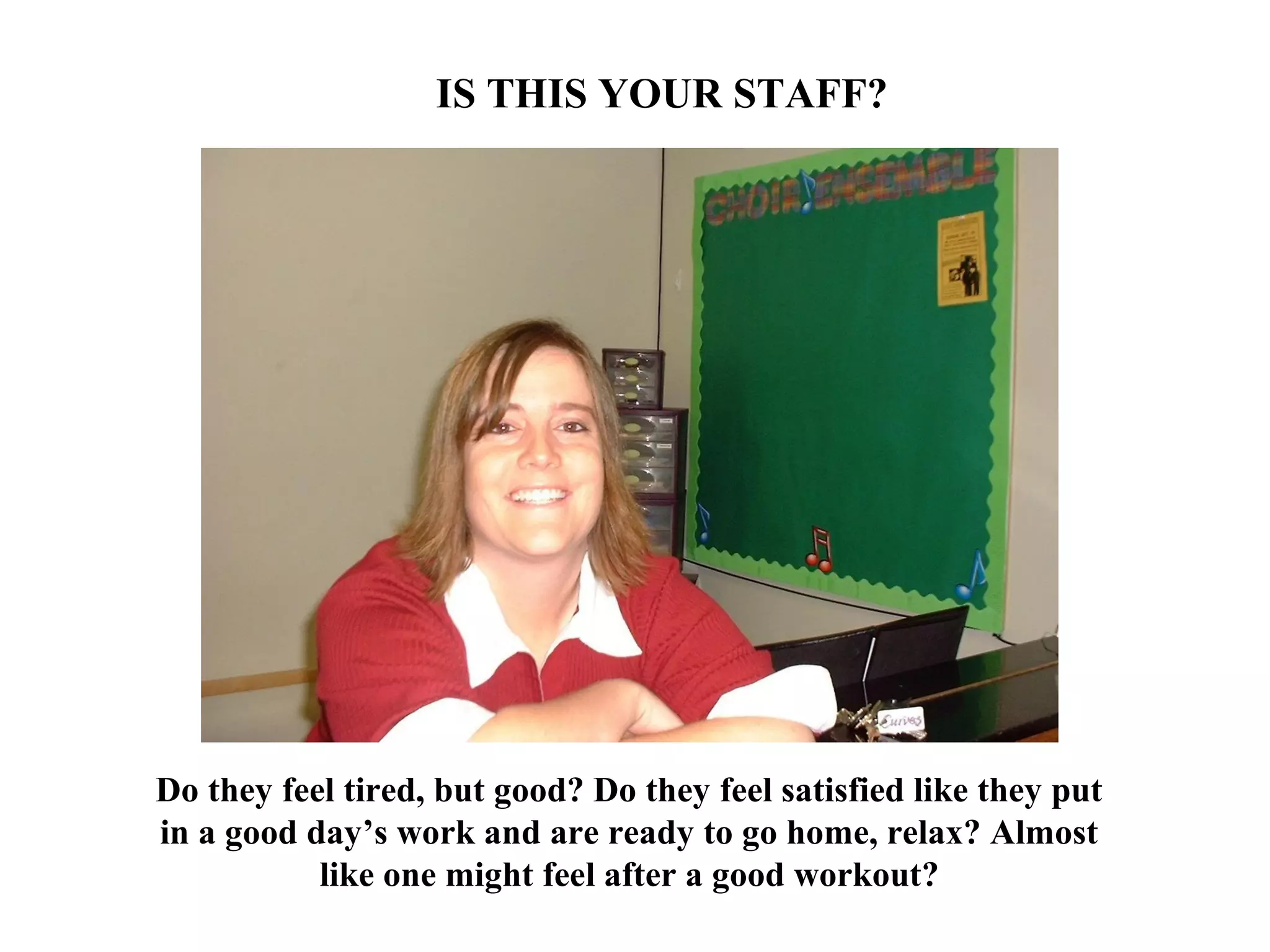 Do they feel tired, but good? Do they feel satisfied like they put
in a good day’s work and are ready to go home, relax? Almost
like one might feel after a good workout?
IS THIS YOUR STAFF?
 