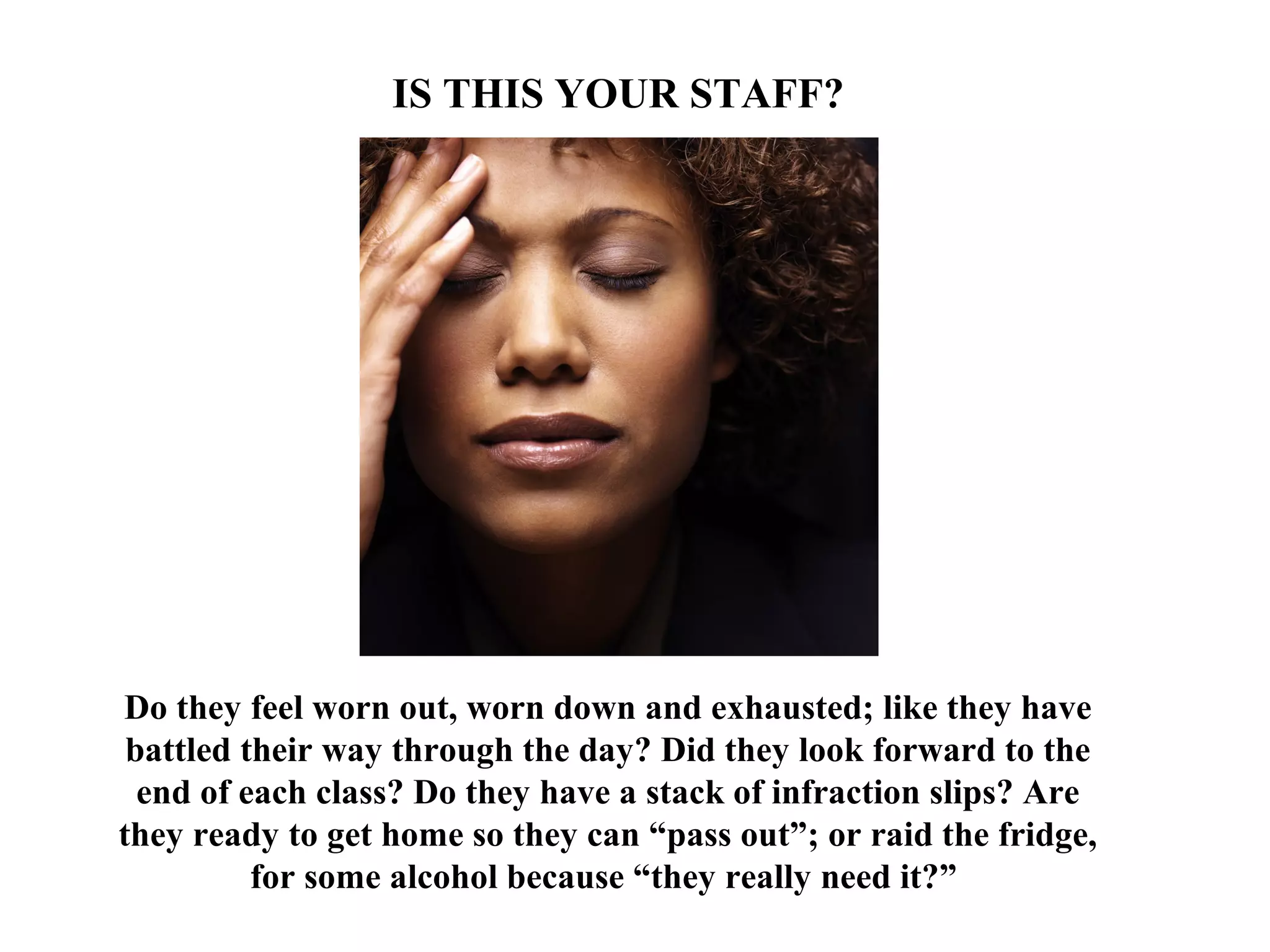 Do they feel worn out, worn down and exhausted; like they have
battled their way through the day? Did they look forward to the
end of each class? Do they have a stack of infraction slips? Are
they ready to get home so they can “pass out”; or raid the fridge,
for some alcohol because “they really need it?”
IS THIS YOUR STAFF?
 