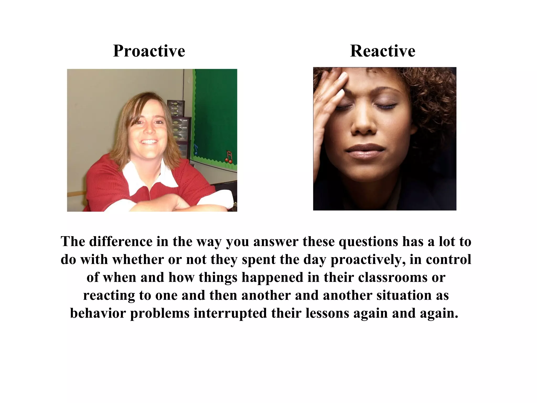 The difference in the way you answer these questions has a lot to
do with whether or not they spent the day proactively, in control
of when and how things happened in their classrooms or
reacting to one and then another and another situation as
behavior problems interrupted their lessons again and again.
Proactive Reactive
 