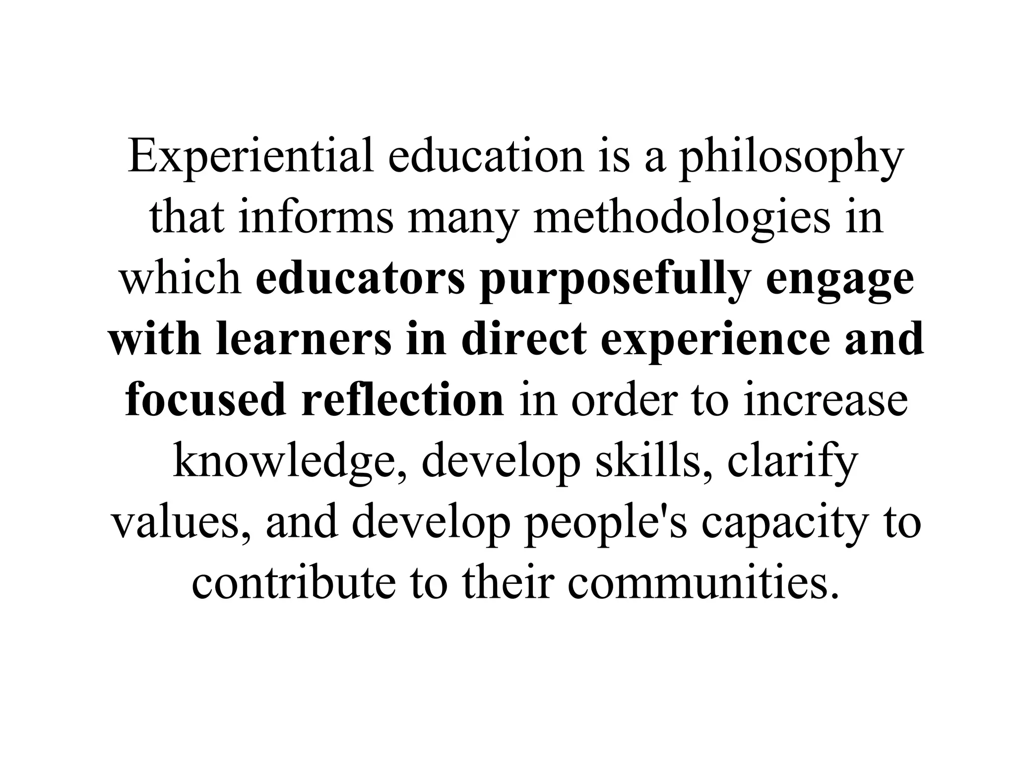 Experiential education is a philosophy
that informs many methodologies in
which educators purposefully engage
with learners in direct experience and
focused reflection in order to increase
knowledge, develop skills, clarify
values, and develop people's capacity to
contribute to their communities.
 