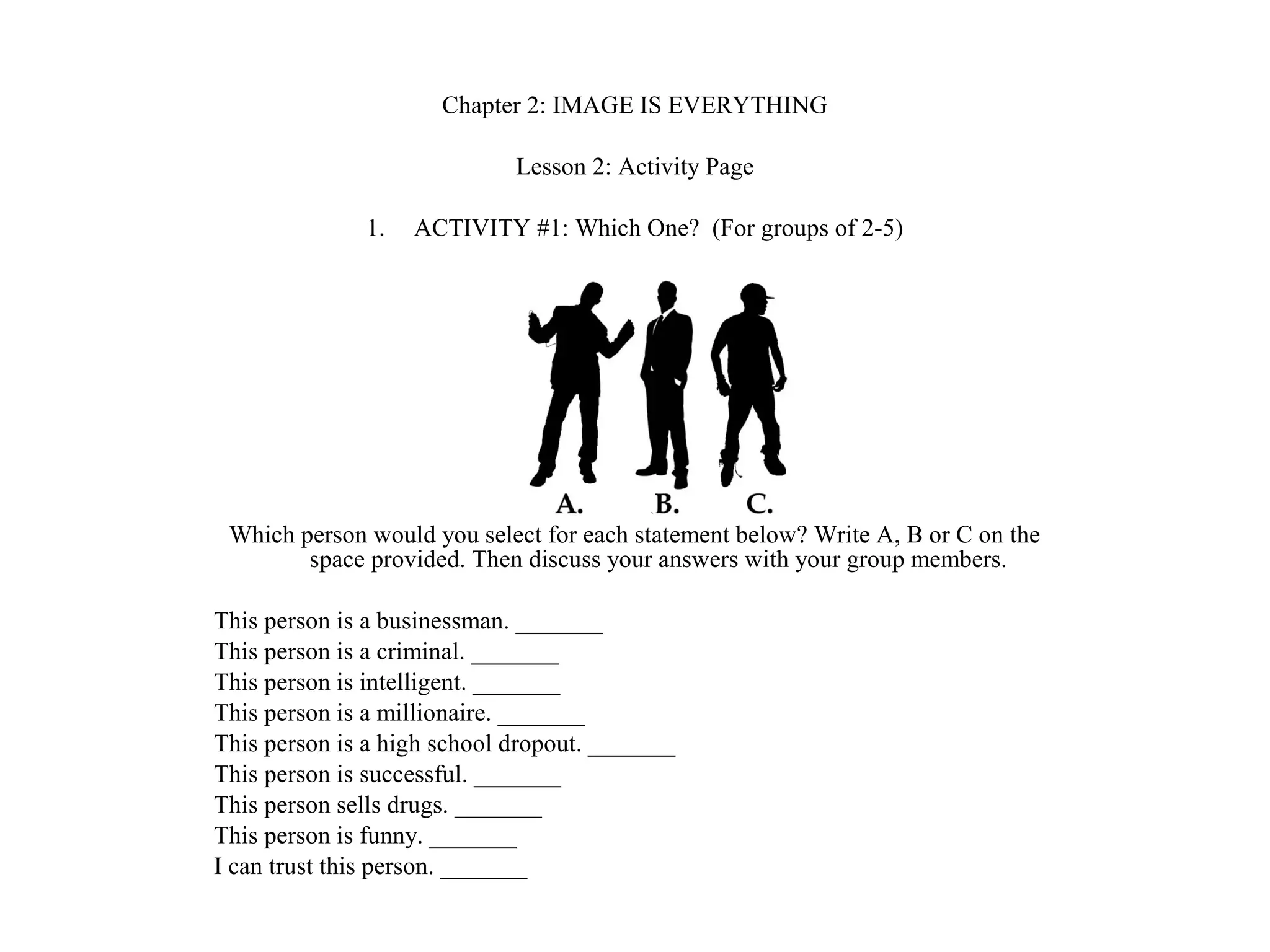 Chapter 2: IMAGE IS EVERYTHING
Lesson 2: Activity Page
1. ACTIVITY #1: Which One? (For groups of 2-5)
Which person would you select for each statement below? Write A, B or C on the
space provided. Then discuss your answers with your group members.
This person is a businessman. _______
This person is a criminal. _______
This person is intelligent. _______
This person is a millionaire. _______
This person is a high school dropout. _______
This person is successful. _______
This person sells drugs. _______
This person is funny. _______
I can trust this person. _______
 