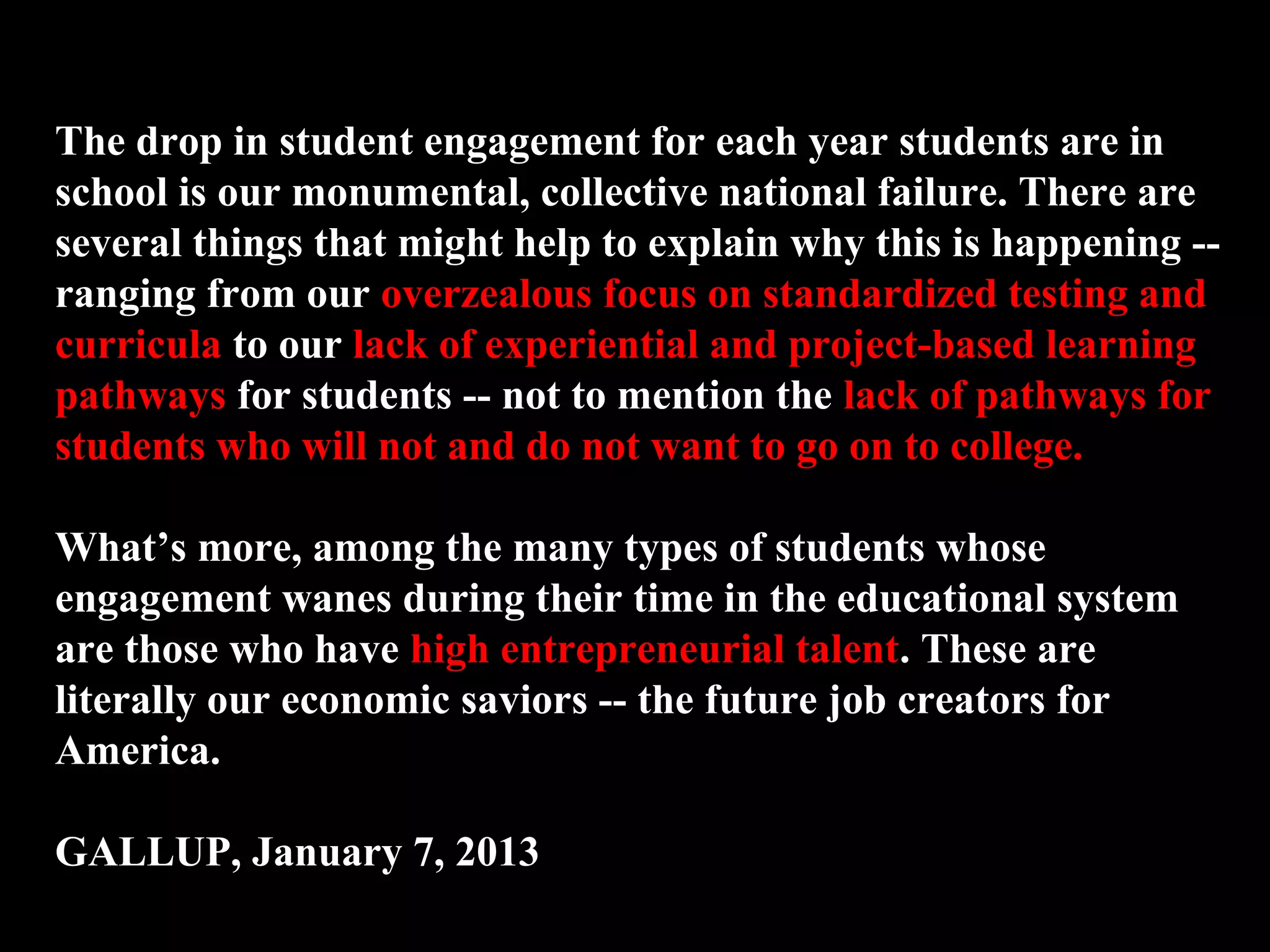 The drop in student engagement for each year students are in
school is our monumental, collective national failure. There are
several things that might help to explain why this is happening --
ranging from our overzealous focus on standardized testing and
curricula to our lack of experiential and project-based learning
pathways for students -- not to mention the lack of pathways for
students who will not and do not want to go on to college.
What’s more, among the many types of students whose
engagement wanes during their time in the educational system
are those who have high entrepreneurial talent. These are
literally our economic saviors -- the future job creators for
America.
GALLUP, January 7, 2013
 
