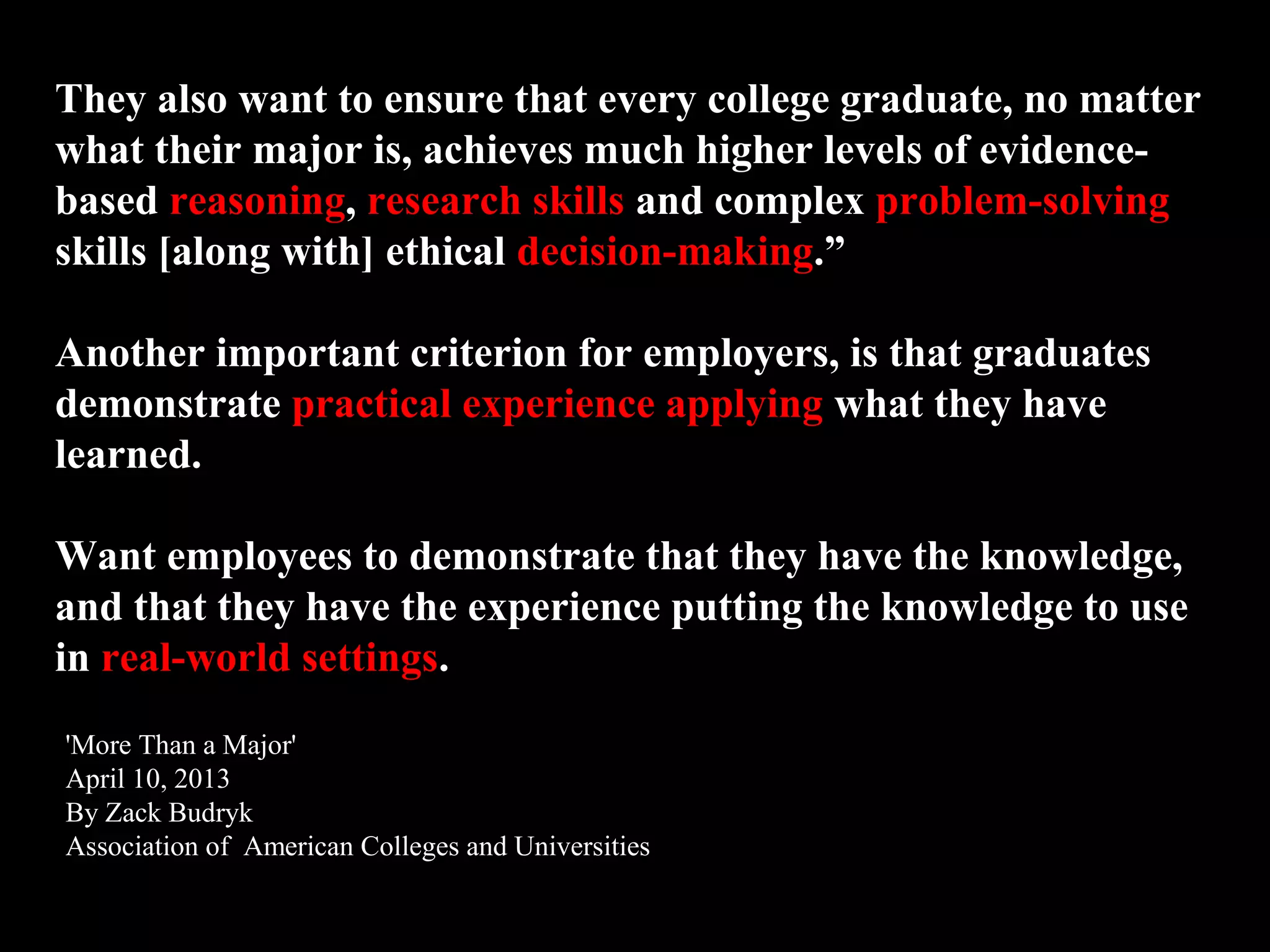 They also want to ensure that every college graduate, no matter
what their major is, achieves much higher levels of evidence-
based reasoning, research skills and complex problem-solving
skills [along with] ethical decision-making.”
Another important criterion for employers, is that graduates
demonstrate practical experience applying what they have
learned.
Want employees to demonstrate that they have the knowledge,
and that they have the experience putting the knowledge to use
in real-world settings.
'More Than a Major'
April 10, 2013
By Zack Budryk
Association of American Colleges and Universities
 