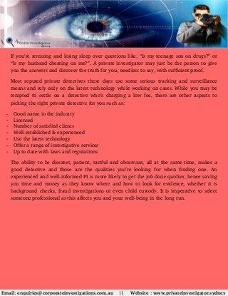 If you’re stressing and losing sleep over questions like, “Is my teenage son on drugs?” or
“Is my husband cheating on me?”. A private investigator may just be the person to give
you the answers and discover the truth for you, needless to say, with sufficient proof.
Most reputed private detectives these days use some serious tracking and surveillance
means and rely only on the latest technology while working on cases. While you may be
tempted to settle on a detective who’s charging a low fee, there are other aspects to
picking the right private detective for you such as:
- Good name in the industry
- Licensed
- Number of satisfied clients
- Well­established & experienced
- Use the latest technology 
- Offer a range of investigative services
- Up to date with laws and regulations
The ability to be discreet, patient, tactful and observant, all at the same time, makes a
good detective  and those are  the qualities you’re  looking for when finding one. An
experienced and well­informed PI is more likely to get the job done quicker, hence saving
you time and money as they know where and how to look for evidence, whether it is
background checks, fraud investigations or even child custody. It is imperative to select
someone professional as this affects you and your well­being in the long run.
 Email: enquiries@corporateinvestigations.com.au    ||     Website : www.privateinvestigator.sydney
 