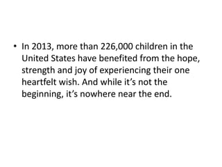 • In 2013, more than 226,000 children in the
United States have benefited from the hope,
strength and joy of experiencing their one
heartfelt wish. And while it’s not the
beginning, it’s nowhere near the end.
