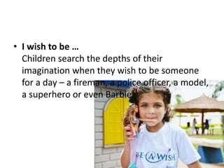 • I wish to be …
Children search the depths of their
imagination when they wish to be someone
for a day – a fireman, a police officer, a model,
a superhero or even Barbie.