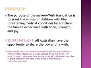  The   purpose of the Make-A-Wish foundation is
   to grant the wishes of children with life-
   threatening medical conditions by enriching
   the human experience with hope, strength
   and joy.

VISSION STATEMENT: All Australian have the
  opportunity to share the power of a wish.

“A swift mission and transcendent experience is the journey the Make-A-
   Wish Foundation takes into a child's deepest desire and dream. For
   truly, to grant a wish is not only to unwrap the gift of a dream, but also
   to grant inspiration and hope in the midst of their reality”.
   – Veronica, wish mom
 