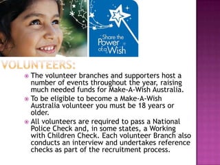 The volunteer branches and supporters host a
  number of events throughout the year, raising
  much needed funds for Make-A-Wish Australia.
 To be eligible to become a Make-A-Wish
  Australia volunteer you must be 18 years or
  older.
 All volunteers are required to pass a National
  Police Check and, in some states, a Working
  with Children Check. Each volunteer Branch also
  conducts an interview and undertakes reference
  checks as part of the recruitment process.
 