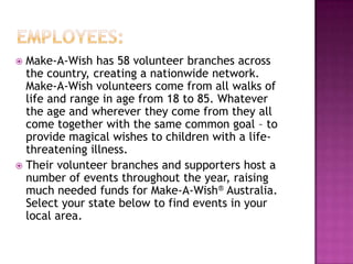  Make-A-Wish has 58 volunteer branches across
  the country, creating a nationwide network.
  Make-A-Wish volunteers come from all walks of
  life and range in age from 18 to 85. Whatever
  the age and wherever they come from they all
  come together with the same common goal – to
  provide magical wishes to children with a life-
  threatening illness.
 Their volunteer branches and supporters host a
  number of events throughout the year, raising
  much needed funds for Make-A-Wish® Australia.
  Select your state below to find events in your
  local area.
 