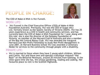 The CEO of Make-A-Wish is Vici Funnell.
WORK LIFE:
    Vici Funnell is the Chief Executive Officer (CEO) of Make-A-Wish
    Foundation Australia. Previously, Vici was the CEO of Scope (Vic)
    Ltd, formally known as the Spastic Society of Victoria (SSOV). Vici has 25
    years experience as a CEO in health and community services, and has
    currently been the CEO of Make-A-Wish Foundation for 1 year. Along with
    this role, she is also the director of the Epilepsy Foundation of
    Victoria, an member of the Harvard Club of Australia and also a member
    of the Box Hill Central Rotary Club. Vici was awarded the inaugural
    Harvard Club Non-Profit Fellowship to study Non-Profit Management in
    June 2001. At Harvard Business School Vici was awarded a Centenary
    Medal for services to the community through people with a disability.
PRIVATE LIFE:
   Vici is married to Steve whom they have 2 young adult children, William
    and Caitlin. Vici and Steve own and operate a boutique vineyard “Hat
    Rock” on the Bellarine Peninsula, around 20 minutes from Geelong. In the
    little spare time she has, Vivi enjoys gardening, reading and cooking. Her
    favourite place to visit is the Scottish Highlands.
 