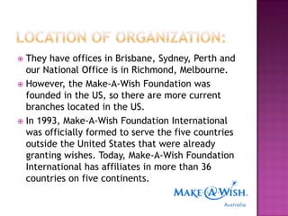  They have offices in Brisbane, Sydney, Perth and
  our National Office is in Richmond, Melbourne.
 However, the Make-A-Wish Foundation was
  founded in the US, so there are more current
  branches located in the US.
 In 1993, Make-A-Wish Foundation International
  was officially formed to serve the five countries
  outside the United States that were already
  granting wishes. Today, Make-A-Wish Foundation
  International has affiliates in more than 36
  countries on five continents.
 