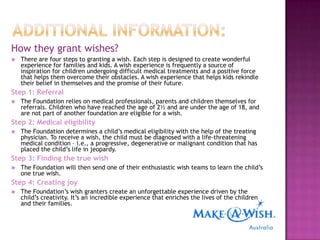 How they grant wishes?
   There are four steps to granting a wish. Each step is designed to create wonderful
    experience for families and kids. A wish experience is frequently a source of
    inspiration for children undergoing difficult medical treatments and a positive force
    that helps them overcome their obstacles. A wish experience that helps kids rekindle
    their belief in themselves and the promise of their future.
Step 1: Referral
   The Foundation relies on medical professionals, parents and children themselves for
    referrals. Children who have reached the age of 2½ and are under the age of 18, and
    are not part of another foundation are eligible for a wish.
Step 2: Medical eligibility
   The Foundation determines a child‟s medical eligibility with the help of the treating
    physician. To receive a wish, the child must be diagnosed with a life-threatening
    medical condition – i.e., a progressive, degenerative or malignant condition that has
    placed the child‟s life in jeopardy.
Step 3: Finding the true wish
   The Foundation will then send one of their enthusiastic wish teams to learn the child‟s
    one true wish.
Step 4: Creating joy
   The Foundation‟s wish granters create an unforgettable experience driven by the
    child‟s creativity. It‟s an incredible experience that enriches the lives of the children
    and their families.
 
