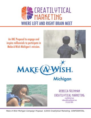 Make-A-Wish Michigan Campaign Proposal. ©2016 Creatilytical Marketing. CONFIDENTIAL.
WHERE LEFT AND RIGHT BRAIN MEET
An IMC Proposal to engage and
inspire millennials to participate in
Make-A-Wish Michigan’s mission.
Rebecca Frishman
Creatilytical Marketing
creatilytical.com
rebecca@creatilytical.com
773.357.7091
 