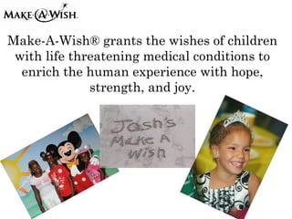 Make-A-Wish® grants the wishes of children
 with life threatening medical conditions to
  enrich the human experience with hope,
              strength, and joy.
 