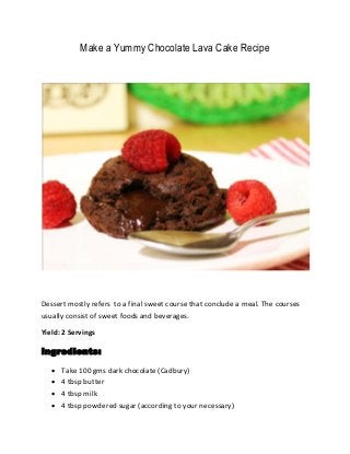 Make a Yummy Chocolate Lava Cake Recipe
Dessert mostly refers to a final sweet course that conclude a meal. The courses
usually consist of sweet foods and beverages.
Yield: 2 Servings
Ingredients:
 Take 100 gms dark chocolate (Cadbury)
 4 tbsp butter
 4 tbsp milk
 4 tbsp powdered sugar (according to your necessary)
 